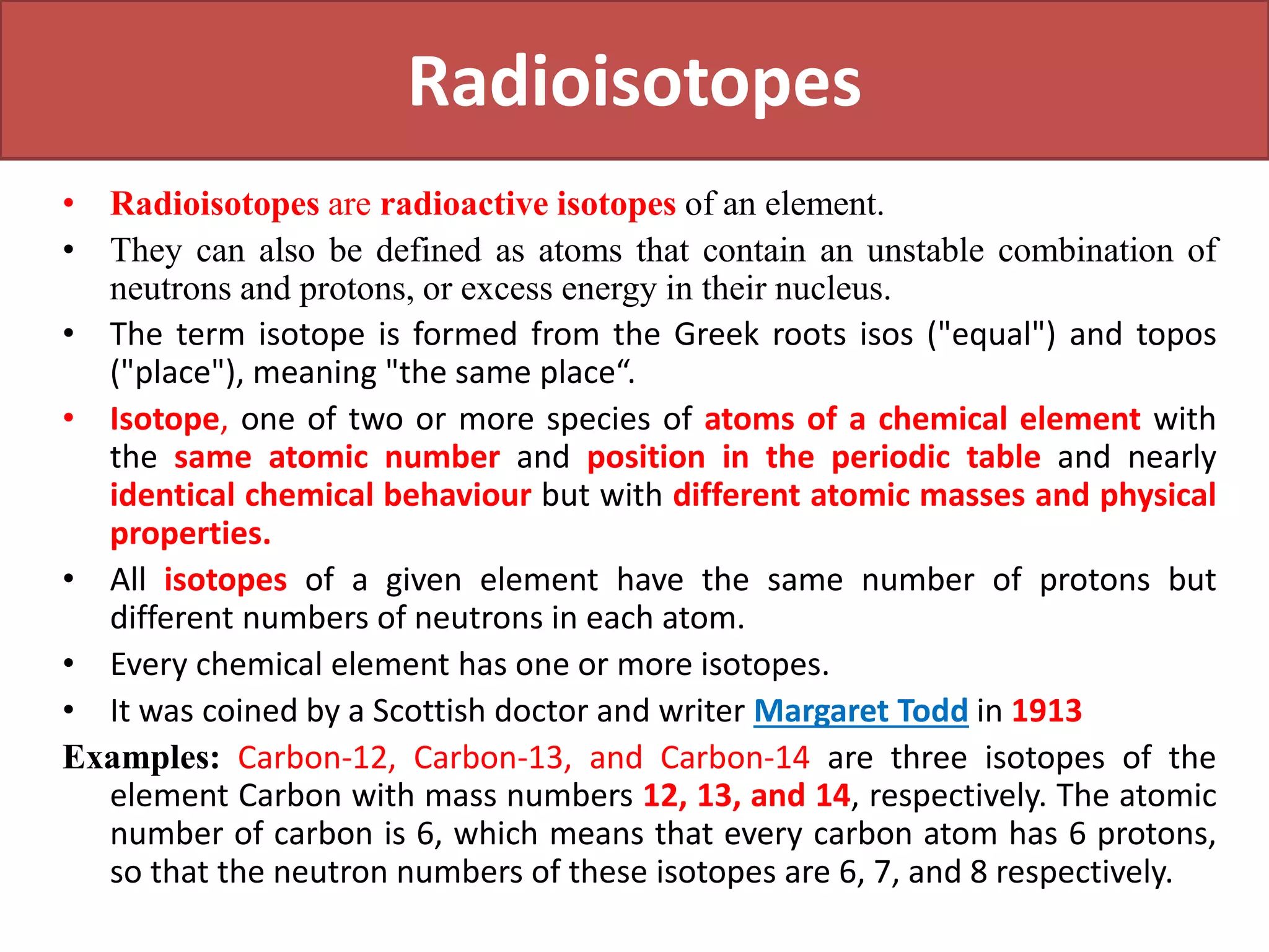 Radioisotopes
• Radioisotopes are radioactive isotopes of an element.
• They can also be defined as atoms that contain an unstable combination of
neutrons and protons, or excess energy in their nucleus.
• The term isotope is formed from the Greek roots isos ("equal") and topos
("place"), meaning "the same place“.
• Isotope, one of two or more species of atoms of a chemical element with
the same atomic number and position in the periodic table and nearly
identical chemical behaviour but with different atomic masses and physical
properties.
• All isotopes of a given element have the same number of protons but
different numbers of neutrons in each atom.
• Every chemical element has one or more isotopes.
• It was coined by a Scottish doctor and writer Margaret Todd in 1913
Examples: Carbon-12, Carbon-13, and Carbon-14 are three isotopes of the
element Carbon with mass numbers 12, 13, and 14, respectively. The atomic
number of carbon is 6, which means that every carbon atom has 6 protons,
so that the neutron numbers of these isotopes are 6, 7, and 8 respectively.
 
