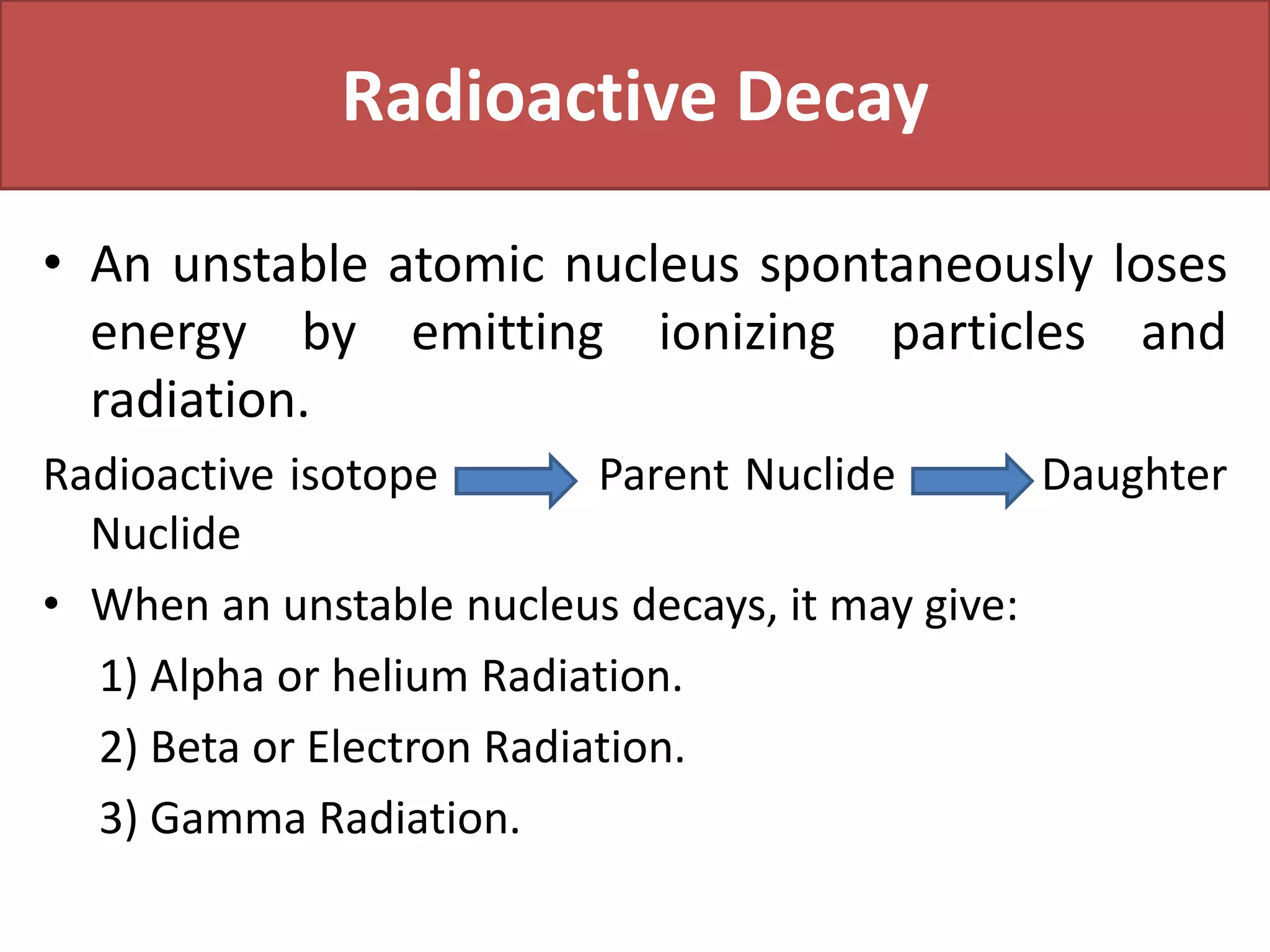 Radioactive Decay
• An unstable atomic nucleus spontaneously loses
energy by emitting ionizing particles and
radiation.
Radioactive isotope Parent Nuclide Daughter
Nuclide
• When an unstable nucleus decays, it may give:
1) Alpha or helium Radiation.
2) Beta or Electron Radiation.
3) Gamma Radiation.
 