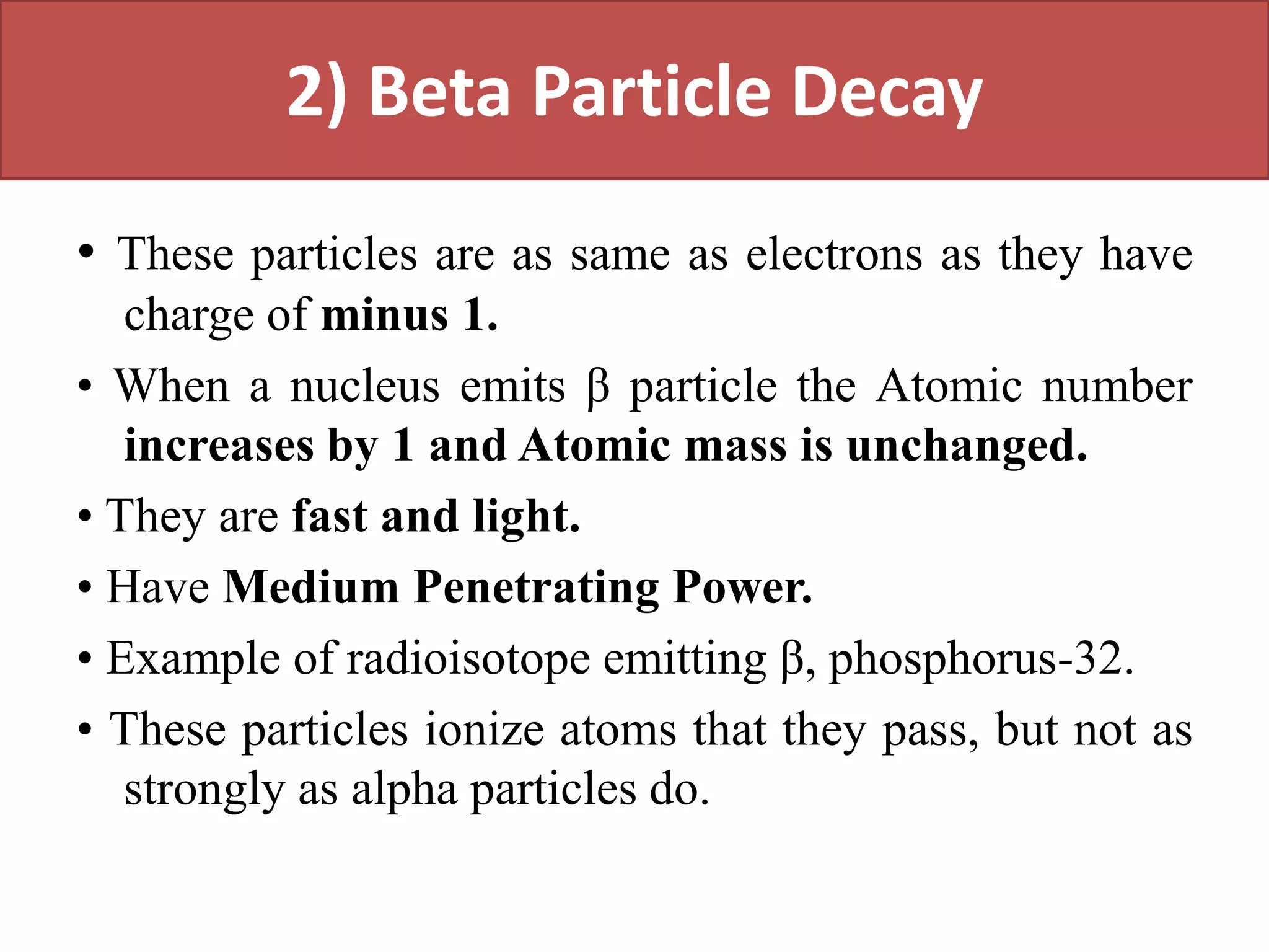 2) Beta Particle Decay
• These particles are as same as electrons as they have
charge of minus 1.
• When a nucleus emits β particle the Atomic number
increases by 1 and Atomic mass is unchanged.
• They are fast and light.
• Have Medium Penetrating Power.
• Example of radioisotope emitting β, phosphorus-32.
• These particles ionize atoms that they pass, but not as
strongly as alpha particles do.
 
