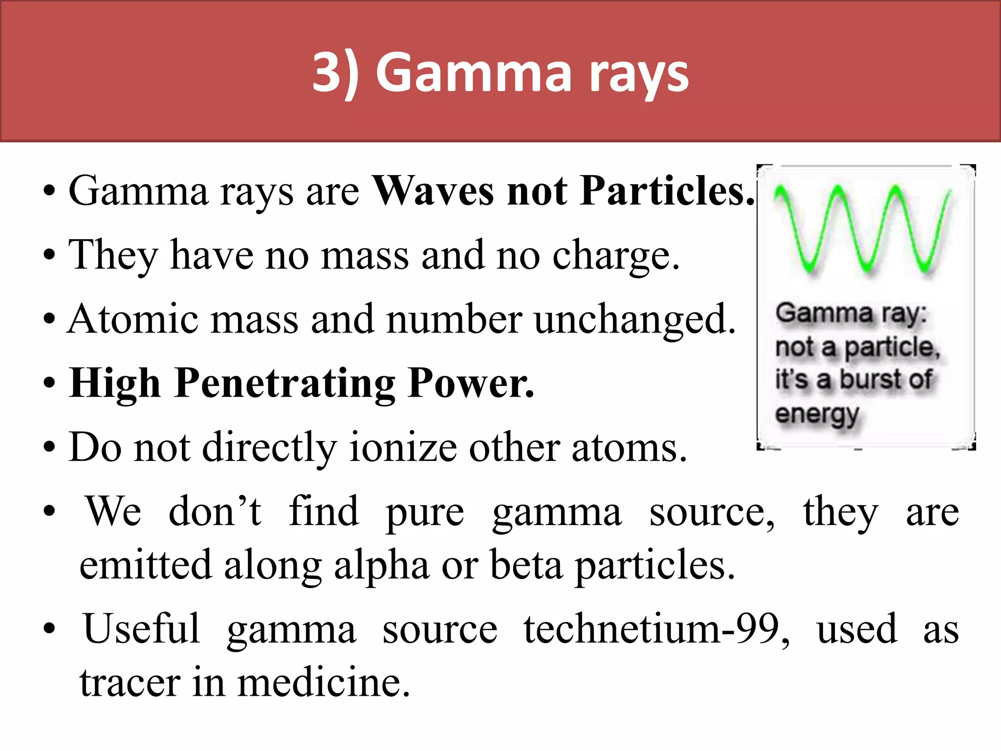 3) Gamma rays
• Gamma rays are Waves not Particles.
• They have no mass and no charge.
• Atomic mass and number unchanged.
• High Penetrating Power.
• Do not directly ionize other atoms.
• We don’t find pure gamma source, they are
emitted along alpha or beta particles.
• Useful gamma source technetium-99, used as
tracer in medicine.
 