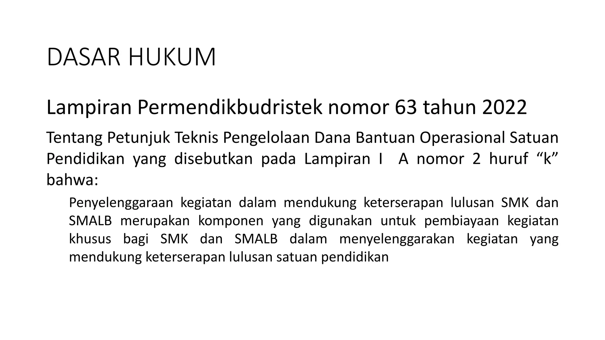 Lampiran Permendikbudristek nomor 63 tahun 2022
Tentang Petunjuk Teknis Pengelolaan Dana Bantuan Operasional Satuan
Pendidikan yang disebutkan pada Lampiran I A nomor 2 huruf “k”
bahwa:
Penyelenggaraan kegiatan dalam mendukung keterserapan lulusan SMK dan
SMALB merupakan komponen yang digunakan untuk pembiayaan kegiatan
khusus bagi SMK dan SMALB dalam menyelenggarakan kegiatan yang
mendukung keterserapan lulusan satuan pendidikan
DASAR HUKUM
 