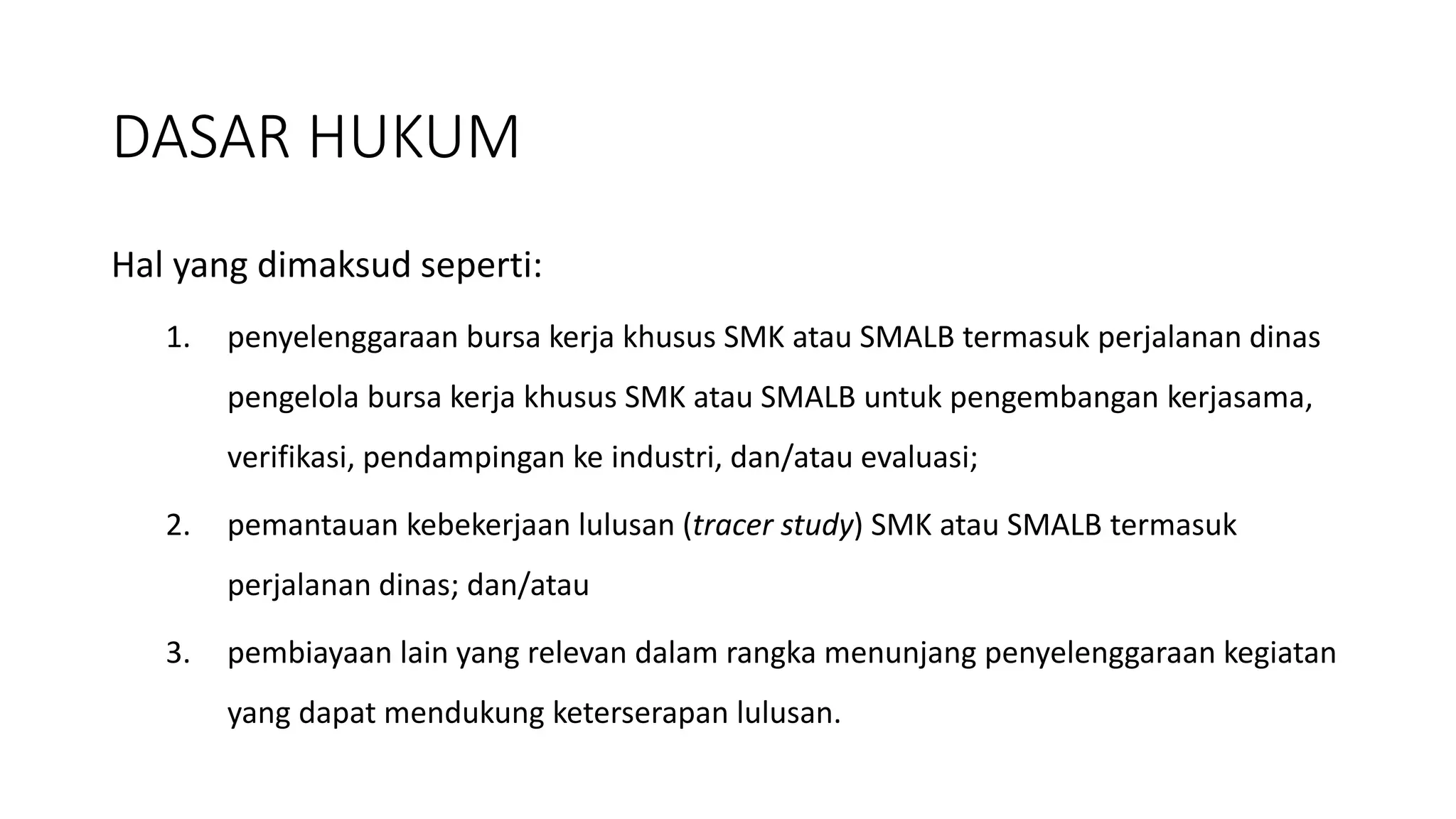 Hal yang dimaksud seperti:
1. penyelenggaraan bursa kerja khusus SMK atau SMALB termasuk perjalanan dinas
pengelola bursa kerja khusus SMK atau SMALB untuk pengembangan kerjasama,
verifikasi, pendampingan ke industri, dan/atau evaluasi;
2. pemantauan kebekerjaan lulusan (tracer study) SMK atau SMALB termasuk
perjalanan dinas; dan/atau
3. pembiayaan lain yang relevan dalam rangka menunjang penyelenggaraan kegiatan
yang dapat mendukung keterserapan lulusan.
DASAR HUKUM
 