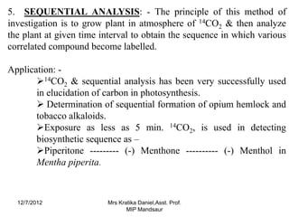 5. SEQUENTIAL ANALYSIS: - The principle of this method of
investigation is to grow plant in atmosphere of 14CO2 & then analyze
the plant at given time interval to obtain the sequence in which various
correlated compound become labelled.

Application: -
       14CO2 & sequential analysis has been very successfully used
       in elucidation of carbon in photosynthesis.
        Determination of sequential formation of opium hemlock and
       tobacco alkaloids.
       Exposure as less as 5 min. 14CO2, is used in detecting
       biosynthetic sequence as –
       Piperitone --------- (-) Menthone ---------- (-) Menthol in
       Mentha piperita.



  12/7/2012              Mrs Kratika Daniel,Asst. Prof.
                                MIP Mandsaur
 