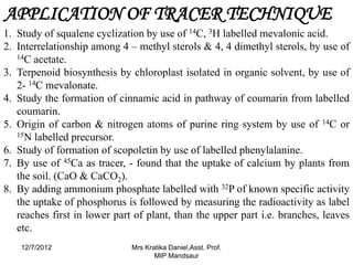 APPLICATION OF TRACER TECHNIQUE
1. Study of squalene cyclization by use of 14C, 3H labelled mevalonic acid.
2. Interrelationship among 4 – methyl sterols & 4, 4 dimethyl sterols, by use of
   14C acetate.

3. Terpenoid biosynthesis by chloroplast isolated in organic solvent, by use of
   2- 14C mevalonate.
4. Study the formation of cinnamic acid in pathway of coumarin from labelled
   coumarin.
5. Origin of carbon & nitrogen atoms of purine ring system by use of 14C or
   15N labelled precursor.

6. Study of formation of scopoletin by use of labelled phenylalanine.
7. By use of 45Ca as tracer, - found that the uptake of calcium by plants from
   the soil. (CaO & CaCO2).
8. By adding ammonium phosphate labelled with 32P of known specific activity
   the uptake of phosphorus is followed by measuring the radioactivity as label
   reaches first in lower part of plant, than the upper part i.e. branches, leaves
   etc.
    12/7/2012                 Mrs Kratika Daniel,Asst. Prof.
                                     MIP Mandsaur
 