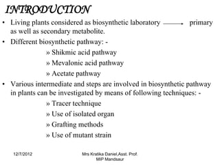 INTRODUCTION
• Living plants considered as biosynthetic laboratory          primary
  as well as secondary metabolite.
• Different biosynthetic pathway: -
               » Shikmic acid pathway
               » Mevalonic acid pathway
               » Acetate pathway
• Various intermediate and steps are involved in biosynthetic pathway
  in plants can be investigated by means of following techniques: -
               » Tracer technique
               » Use of isolated organ
               » Grafting methods
               » Use of mutant strain

   12/7/2012              Mrs Kratika Daniel,Asst. Prof.
                                 MIP Mandsaur
 