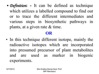 • Definition: - It can be defined as technique
  which utilizes a labelled compound to find out
  or to trace the different intermediates and
  various steps in biosynthetic pathways in
  plants, at a given rate & time.
                        OR
• In this technique different isotope, mainly the
  radioactive isotopes which are incorporated
  into presumed precursor of plant metabolites
  and are used as marker in biogenic
  experiments.
12/7/2012        Mrs Kratika Daniel,Asst. Prof.
                        MIP Mandsaur
 