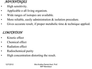 ADVANTAGES
•     High sensitivity.
•     Applicable o all living organism.
•     Wide ranges of isotopes are available.
•     More reliable, easily administration & isolation procedure.
•     Gives accurate result, if proper metabolic time & technique applied.

    LIMITATION
•     Kinetic effect
•     Chemical effect
•     Radiation effect
•     Radiochemical purity
•     High concentration distorting the result.

     12/7/2012              Mrs Kratika Daniel,Asst. Prof.
                                   MIP Mandsaur
 
