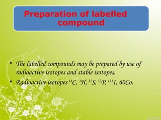 Preparation of labelled
compound
• The labelled compounds may be prepared by use of
radioactive isotopes and stable isotopes.
• Radioactive isotopes14
C, 3
H,35
S,32
P,131
I, 60Co.
 