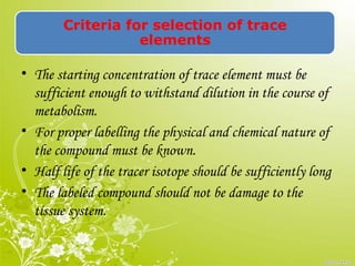 Criteria for selection of trace
elements
• The starting concentration of trace element must be
sufficient enough to withstand dilution in the course of
metabolism.
• For proper labelling the physical and chemical nature of
the compound must be known.
• Half life of the tracer isotope should be sufficiently long
• The labeled compound should not be damage to the
tissue system.
 