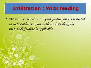 Infiltration : Wick feeding
• When it is desired to carryout feeding on plant rooted
in soil or other support without disturbing the
root ,wick feeding is applicable.
 