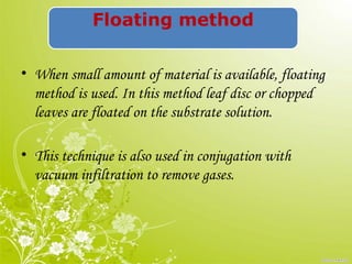 Floating method
• When small amount of material is available, floating
method is used. In this method leaf disc or chopped
leaves are floated on the substrate solution.
• This technique is also used in conjugation with
vacuum infiltration to remove gases.
 