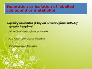 Separation or isolation of labelled
compound or metabolite
Depending on the nature of drug and its source different method of
extraction is employed:
• Soft and fresh tissue: Infusion, Maceration.
• Hard tissue: Decoction, Hot percolation.
• Unorganized drug: Maceration
 