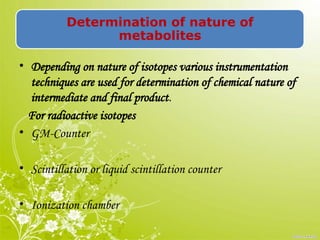 Determination of nature of
metabolites
• Depending on nature of isotopes various instrumentation
techniques are used for determination of chemical nature of
intermediate and final product.
For radioactive isotopes
• GM-Counter
• Scintillation or liquid scintillation counter
• Ionization chamber
 
