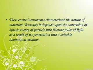 • These entire instruments characterized the nature of
radiation. Basically it depends upon the conversion of
kinetic energy of particle into fleeting pulse of light
as a result of its penetration into a suitable
luminescent medium
 