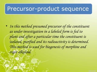 Precursor-product sequence
• In this method presumed precursor of the constituent
as under investigation in a labeled form is fed to
plant and after a particular time the constituent is
isolated, purified and its radioactivity is determined.
This method is used for biogenesis of morphine and
ergot alkaloid.
 
