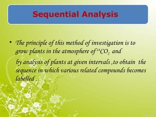 Sequential Analysis
• The principle of this method of investigation is to
grow plants in the atmosphere of14
CO2 and
by analysis of plants at given intervals ,to obtain the
sequence in which various related compounds becomes
labelled .
 