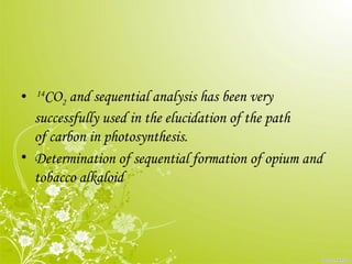 • 14
CO2 and sequential analysis has been very
successfully used in the elucidation of the path
of carbon in photosynthesis.
• Determination of sequential formation of opium and
tobacco alkaloid
 