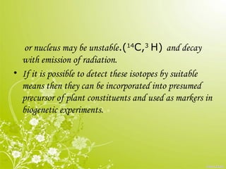 or nucleus may be unstable.(14
C,3
H) and decay
with emission of radiation.
• If it is possible to detect these isotopes by suitable
means then they can be incorporated into presumed
precursor of plant constituents and used as markers in
biogenetic experiments.
 