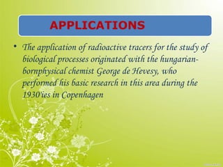APPLICATIONS
• The application of radioactive tracers for the study of
biological processes originated with the hungarian-
bornphysical chemist George de Hevesy, who
performed his basic research in this area during the
1930'ies in Copenhagen
 