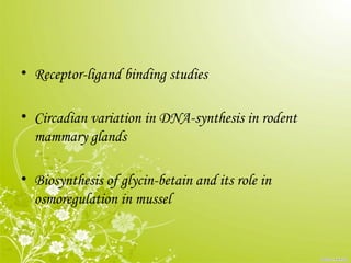 • Receptor-ligand binding studies
• Circadian variation in DNA-synthesis in rodent
mammary glands
• Biosynthesis of glycin-betain and its role in
osmoregulation in mussel
 