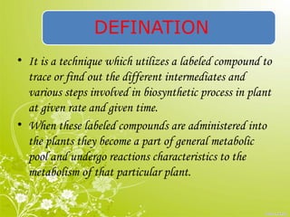 DEFINATION
• It is a technique which utilizes a labeled compound to
trace or find out the different intermediates and
various steps involved in biosynthetic process in plant
at given rate and given time.
• When these labeled compounds are administered into
the plants they become a part of general metabolic
pool and undergo reactions characteristics to the
metabolism of that particular plant.
 