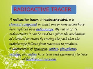 RADIOACTIVE TRACER
A radioactive tracer, or radioactive label, is a
chemical compound in which one or more atoms have
been replaced by a radioisotope. By virtue of its
radioactivity it can be used to explore the mechanism
of chemical reactions by tracing the path that the
radioisotope follows from reactants to products.
Radioisotopes of hydrogen, carbon, phosphorus,
sulphur, and iodine have been used extensively to trace
the path of biochemical reactions.
 