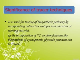 Significance of tracer techniques
• It is used for tracing of biosynthetic pathway by
incorporating radioactive isotopes into precursor or
starting material.
eg:By incorporation of 14
C to phenylalanine,the
biosynthesis of cyanogenetic glycoside prunacin can
be traced.
 