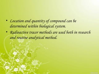 • Location and quantity of compound can be
determined within biological system.
• Radioactive tracer methods are used both in research
and routine analytical method.
 