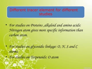 Different tracer element for different
studies
• For studies on Proteins ,alkaloid and amino acids:
Nitrogen atom gives more specific information than
carbon atom.
• For studies on glycosidic linkage: O, N, S and C
atoms.
• For studies on Terpenoids: O atom
 