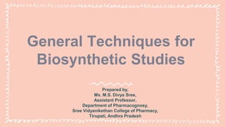 General Techniques for
Biosynthetic Studies
Prepared by,
Ms. M.S. Divya Sree,
Assistant Professor,
Department of Pharmacognosy,
Sree Vidyanikethan College of Pharmacy,
Tirupati, Andhra Pradesh
 