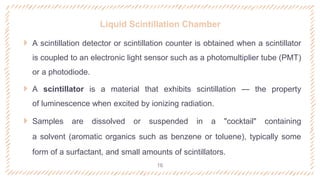 Liquid Scintillation Chamber
 A scintillation detector or scintillation counter is obtained when a scintillator
is coupled to an electronic light sensor such as a photomultiplier tube (PMT)
or a photodiode.
 A scintillator is a material that exhibits scintillation — the property
of luminescence when excited by ionizing radiation.
 Samples are dissolved or suspended in a "cocktail" containing
a solvent (aromatic organics such as benzene or toluene), typically some
form of a surfactant, and small amounts of scintillators.
16
 