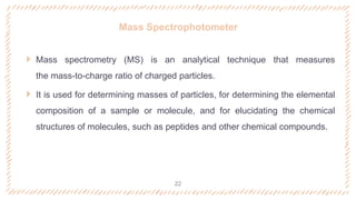 Mass Spectrophotometer
 Mass spectrometry (MS) is an analytical technique that measures
the mass-to-charge ratio of charged particles.
 It is used for determining masses of particles, for determining the elemental
composition of a sample or molecule, and for elucidating the chemical
structures of molecules, such as peptides and other chemical compounds.
22
 