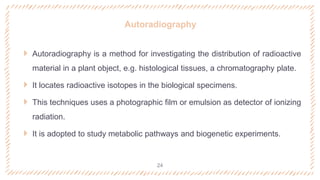 Autoradiography
 Autoradiography is a method for investigating the distribution of radioactive
material in a plant object, e.g. histological tissues, a chromatography plate.
 It locates radioactive isotopes in the biological specimens.
 This techniques uses a photographic film or emulsion as detector of ionizing
radiation.
 It is adopted to study metabolic pathways and biogenetic experiments.
24
 