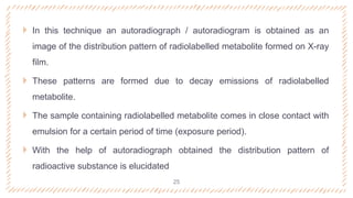  In this technique an autoradiograph / autoradiogram is obtained as an
image of the distribution pattern of radiolabelled metabolite formed on X-ray
film.
 These patterns are formed due to decay emissions of radiolabelled
metabolite.
 The sample containing radiolabelled metabolite comes in close contact with
emulsion for a certain period of time (exposure period).
 With the help of autoradiograph obtained the distribution pattern of
radioactive substance is elucidated
25
 