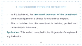 1. PRECURSOR PRODUCT SEQUENCE
‐ In this technique, the presumed precursor of the constituent
under investigation on a labelled form is fed into the plant.
‐ After a suitable time the constituent is isolated, purified and
radioactivity is determined.
Application: This method is applied to the biogenesis of morphine &
ergot alkaloids
28
 