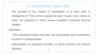 5. SEQUENTIAL ANALYSIS
‐ The principle of this method of investigation is to grow plant in
atmosphere of 14CO2 & then analyze the plant at given time interval to
obtain the sequence in which various correlated compound become
labelled.
Application: -
‐ 14CO2 sequential analysis has been very successfully used in elucidation
of carbon in photosynthesis.
‐ Determination of sequential formation of opium hemlock and tobacco
alkaloids. 32
 