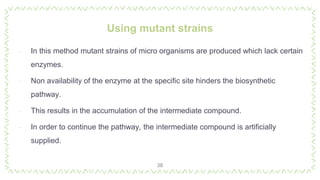 Using mutant strains
38
‐ In this method mutant strains of micro organisms are produced which lack certain
enzymes.
‐ Non availability of the enzyme at the specific site hinders the biosynthetic
pathway.
‐ This results in the accumulation of the intermediate compound.
‐ In order to continue the pathway, the intermediate compound is artificially
supplied.
 