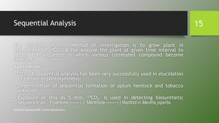 Sequential Analysis
The principle of this method of investigation is to grow plant in
atmosphere of 14CO2 & the analyse the plant at given time interval to
obtain the sequence in which various correlated compound become
labelled.
Application:
• 14CO2 & sequential analysis has been very successfully used in elucidation
of carbon in photosynthesis.
• Determination of sequential formation of opium hemlock and tobacco
alkaloids.
• Exposure as less as 5 min. 14CO2 is used in detecting biosynthetic
sequence as – Piperitone ------- (-) Menthone ------- (-) Menthol in Mentha piperita.
Himanshu Upadhyay (MSc. Clinical Biochemist.)
15
 
