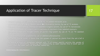 Application of Tracer Technique
• Study of squalene cyclization by the use of 14C, 3H,lablled mevalonic acid.
• Interrelationship among 4 – methyl sterols & 4,4 dimethyl sterols, by use of 14C acetate.
• Terpenoid biosynthesis by chloroplast isolated in organic solvent, by use of 14C mevalonate.
• Study the formation of cinnamic acid in pathway of courmarin from labelled coumarin.
• Origin of carbon and nitrogen atoms of purine ring system by use of 14C or 15N labelled
precursor.
• Study of formation of scopoletin by use of labelled phenylalanine.
• By use of 45Ca as tracer, it found that the uptake of calcium by plants from the soil.(CaO &
CaCO2)
• By adding ammonium phosphate labelled with 32P of known specific activity the uptake of
phosphorus is followed by measuring the radioactivity as label reaches first in lower part of
plant, than the upper part i.e. branches, leaves etc.
Himanshu Upadhyay (MSc. Clinical Biochemist.)
17
 