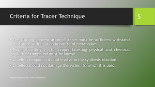 Criteria for Tracer Technique
• The starting concentration of tracer must be sufficient withstand
resistance with dilution in course of metabolism.
• Proper labelling :- for proper labelling physical and chemical
nature of compound must be known.
• Labelled compound should involve in the synthesis reaction.
• Labelled should not damage the system to which it is used.
Himanshu Upadhyay (MSc. Clinical Biochemist.)
5
 