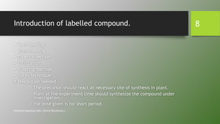 Introduction of labelled compound.
• Root feeding
• Stem feeding
• Direct injection
• Infiltration
• Floating method
• Spray technique
# Precaution needed :-
- The precursor should react at necessary site of synthesis in plant.
- Plant at the experiment time should synthesize the compound under
investigation.
- the dose given is for short period.
Himanshu Upadhyay (MSc. Clinical Biochemist.)
8
 