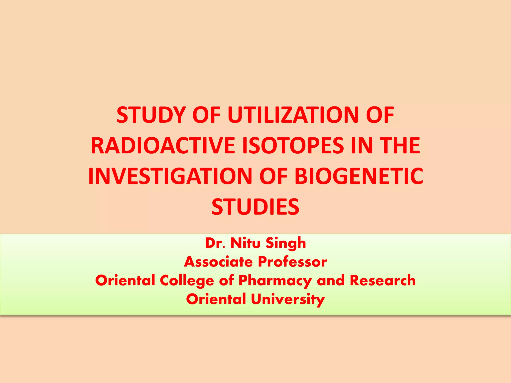 STUDY OF UTILIZATION OF
RADIOACTIVE ISOTOPES IN THE
INVESTIGATION OF BIOGENETIC
STUDIES
Dr. Nitu Singh
Associate Professor
Oriental College of Pharmacy and Research
Oriental University
 