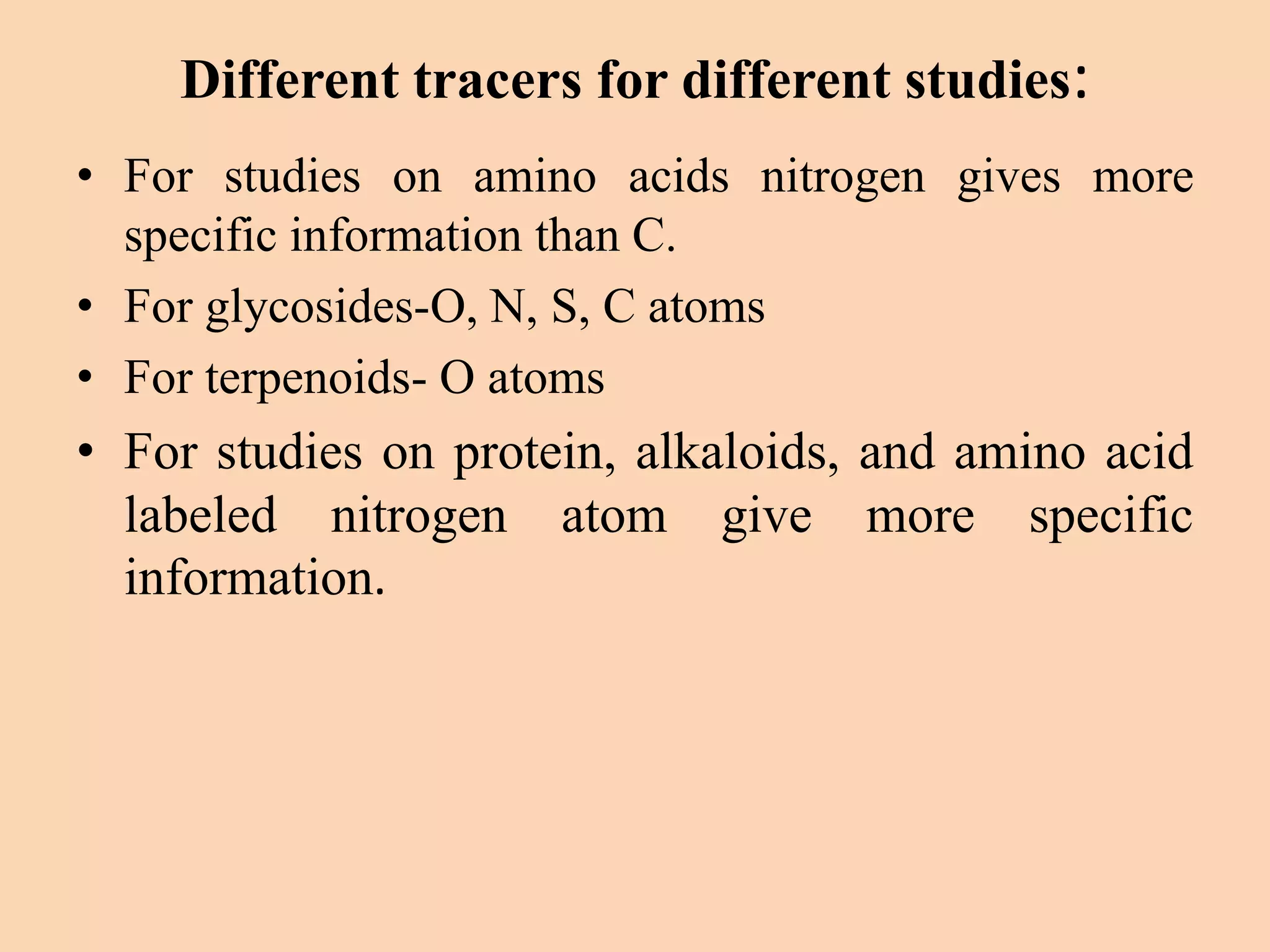 Different tracers for different studies:
• For studies on amino acids nitrogen gives more
specific information than C.
• For glycosides-O, N, S, C atoms
• For terpenoids- O atoms
• For studies on protein, alkaloids, and amino acid
labeled nitrogen atom give more specific
information.
 