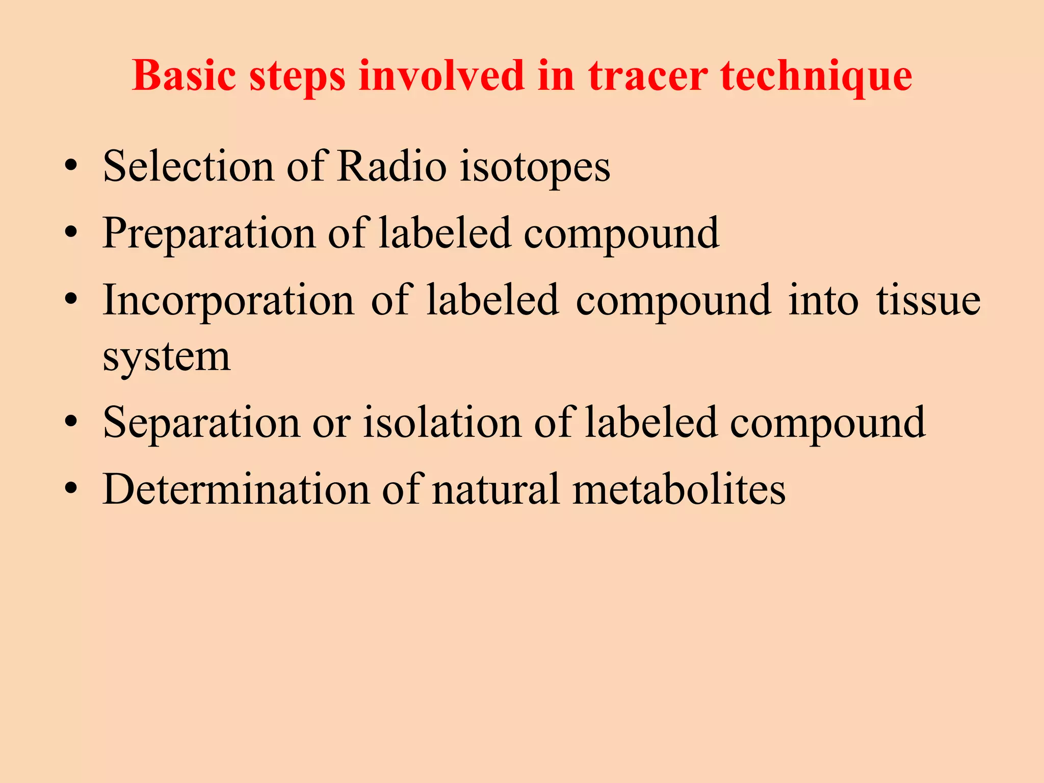 Basic steps involved in tracer technique
• Selection of Radio isotopes
• Preparation of labeled compound
• Incorporation of labeled compound into tissue
system
• Separation or isolation of labeled compound
• Determination of natural metabolites
 