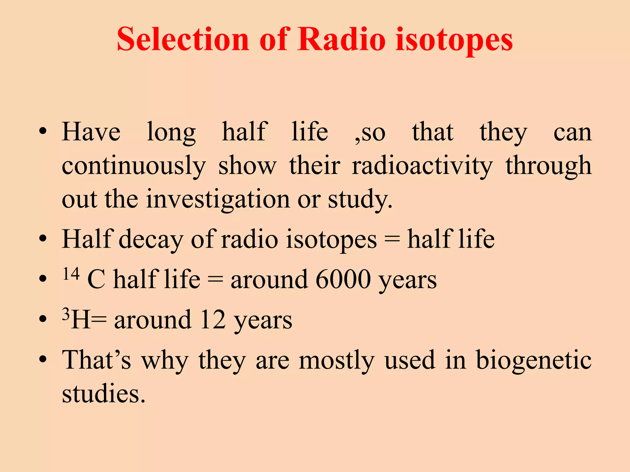 Selection of Radio isotopes
• Have long half life ,so that they can
continuously show their radioactivity through
out the investigation or study.
• Half decay of radio isotopes = half life
• 14 C half life = around 6000 years
• 3H= around 12 years
• That’s why they are mostly used in biogenetic
studies.
 