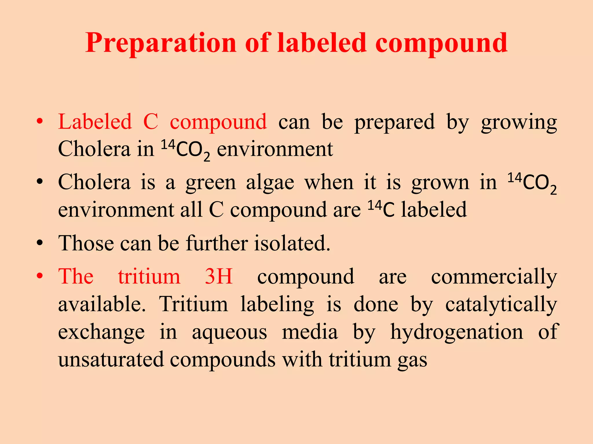 Preparation of labeled compound
• Labeled C compound can be prepared by growing
Cholera in 14CO2 environment
• Cholera is a green algae when it is grown in 14CO2
environment all C compound are 14C labeled
• Those can be further isolated.
• The tritium 3H compound are commercially
available. Tritium labeling is done by catalytically
exchange in aqueous media by hydrogenation of
unsaturated compounds with tritium gas
 