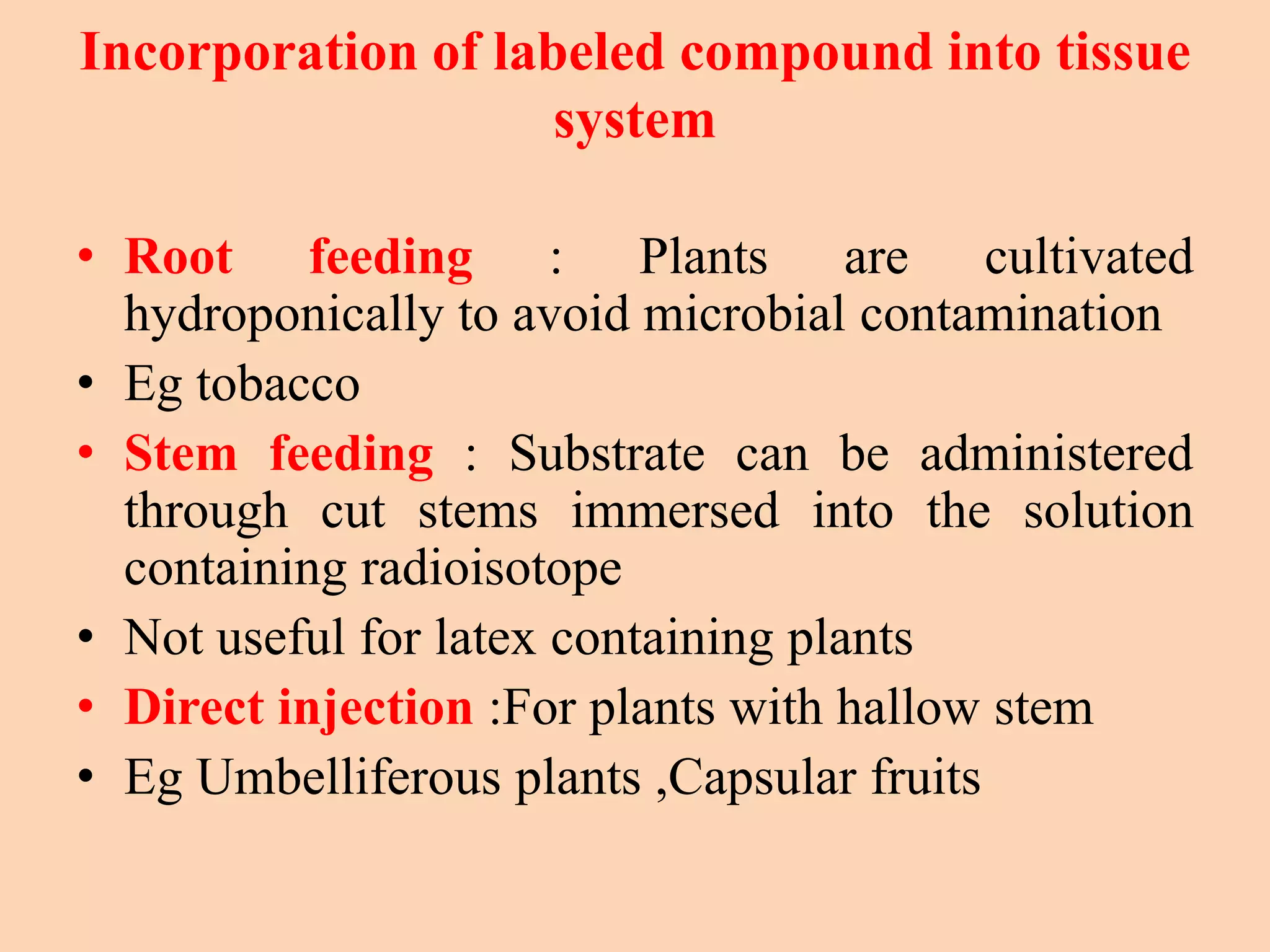 Incorporation of labeled compound into tissue
system
• Root feeding : Plants are cultivated
hydroponically to avoid microbial contamination
• Eg tobacco
• Stem feeding : Substrate can be administered
through cut stems immersed into the solution
containing radioisotope
• Not useful for latex containing plants
• Direct injection :For plants with hallow stem
• Eg Umbelliferous plants ,Capsular fruits
 