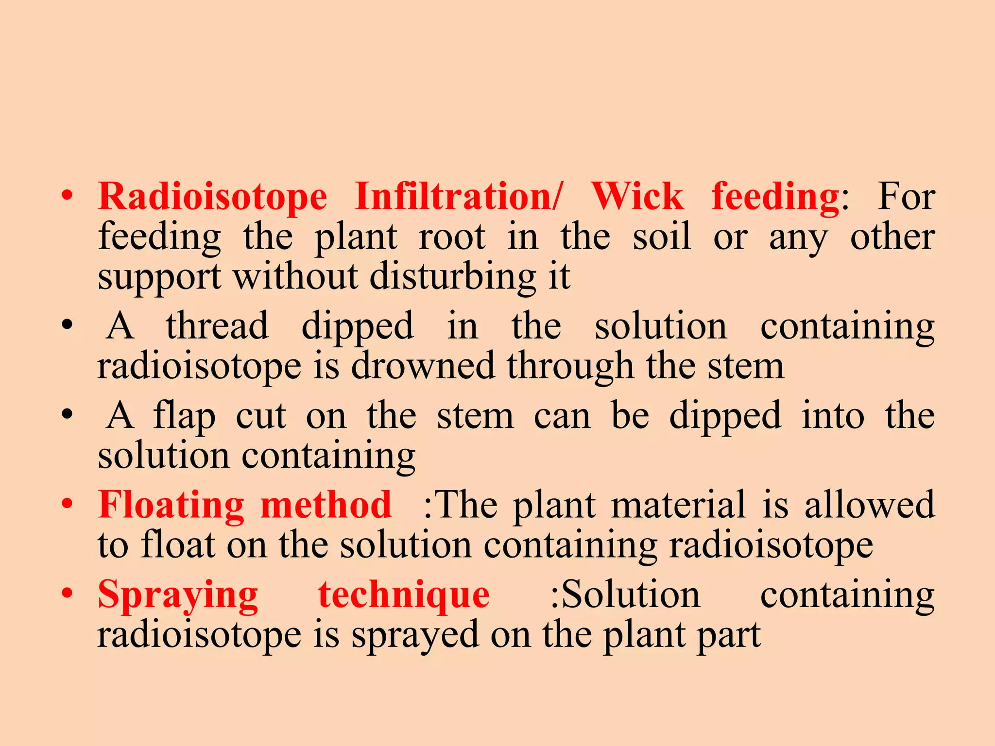 • Radioisotope Infiltration/ Wick feeding: For
feeding the plant root in the soil or any other
support without disturbing it
• A thread dipped in the solution containing
radioisotope is drowned through the stem
• A flap cut on the stem can be dipped into the
solution containing
• Floating method :The plant material is allowed
to float on the solution containing radioisotope
• Spraying technique :Solution containing
radioisotope is sprayed on the plant part
 