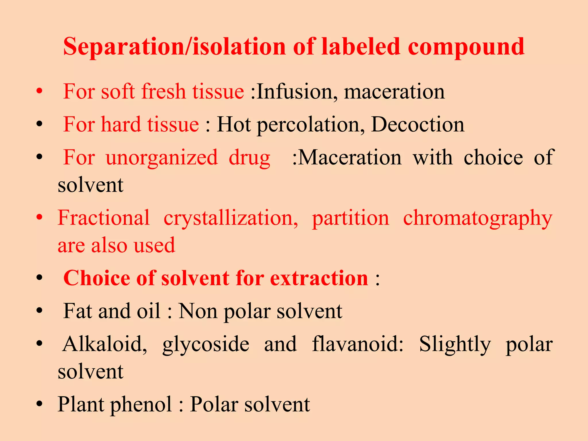 Separation/isolation of labeled compound
• For soft fresh tissue :Infusion, maceration
• For hard tissue : Hot percolation, Decoction
• For unorganized drug :Maceration with choice of
solvent
• Fractional crystallization, partition chromatography
are also used
• Choice of solvent for extraction :
• Fat and oil : Non polar solvent
• Alkaloid, glycoside and flavanoid: Slightly polar
solvent
• Plant phenol : Polar solvent
 