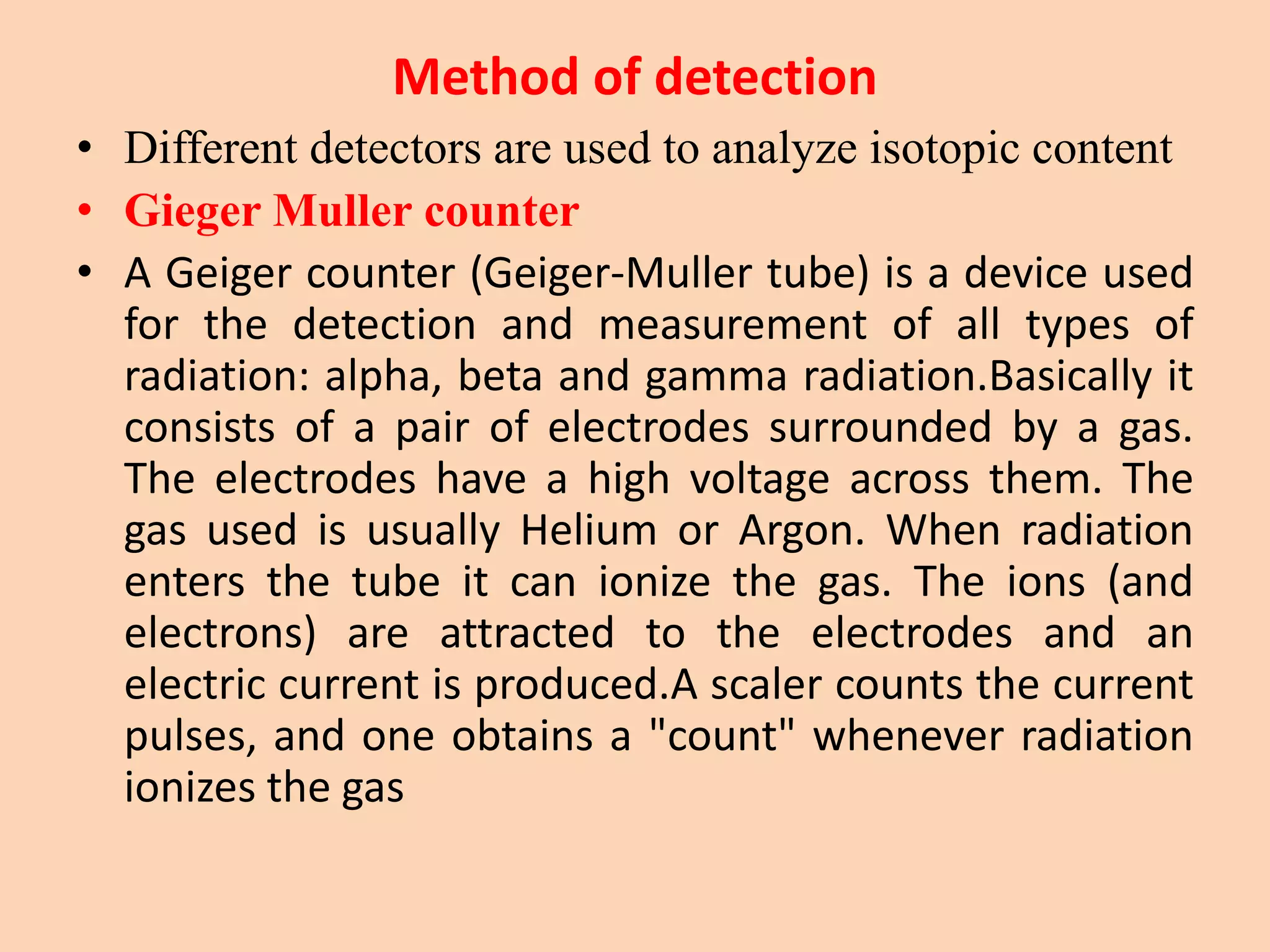 Method of detection
• Different detectors are used to analyze isotopic content
• Gieger Muller counter
• A Geiger counter (Geiger-Muller tube) is a device used
for the detection and measurement of all types of
radiation: alpha, beta and gamma radiation.Basically it
consists of a pair of electrodes surrounded by a gas.
The electrodes have a high voltage across them. The
gas used is usually Helium or Argon. When radiation
enters the tube it can ionize the gas. The ions (and
electrons) are attracted to the electrodes and an
electric current is produced.A scaler counts the current
pulses, and one obtains a "count" whenever radiation
ionizes the gas
 